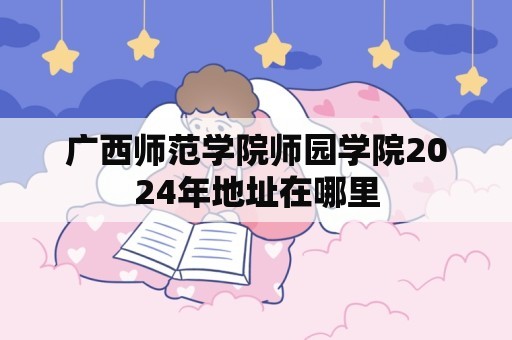 广西师范学院师园学院2024年地址在哪里