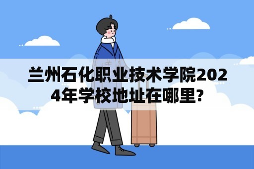 兰州石化职业技术学院2024年学校地址在哪里?