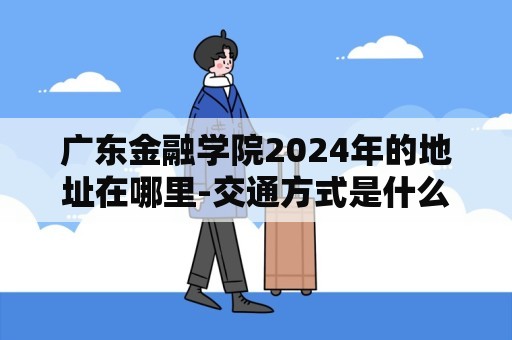 广东金融学院2024年的地址在哪里-交通方式是什么