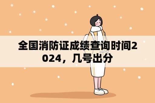 全国消防证成绩查询时间2024，几号出分