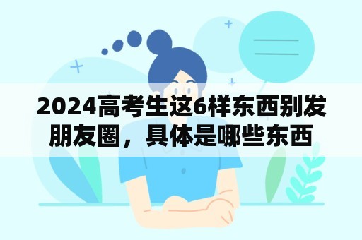 2024高考生这6样东西别发朋友圈，具体是哪些东西