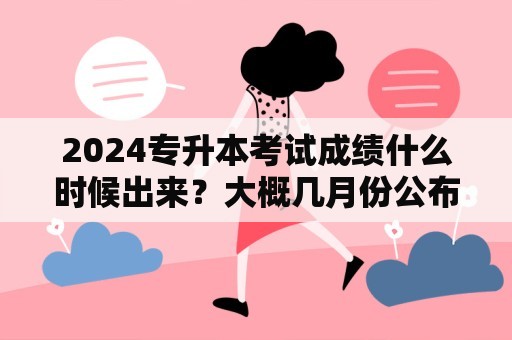 2024专升本考试成绩什么时候出来？大概几月份公布