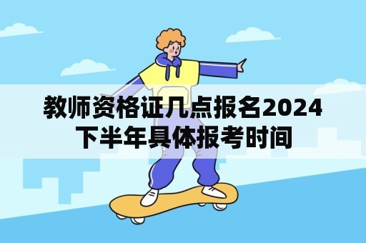 教师资格证几点报名2024下半年具体报考时间